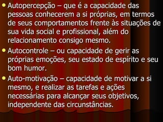 Autopercepção – que é a capacidade das pessoas conhecerem a si próprias, em termos de seus comportamentos frente às situações de sua vida social e profissional, além do relacionamento consigo mesmo.  Autocontrole – ou capacidade de gerir as próprias emoções, seu estado de espírito e seu bom humor.  Auto-motivação – capacidade de motivar a si mesmo, e realizar as tarefas e ações necessárias para alcançar seus objetivos, independente das circunstâncias.  