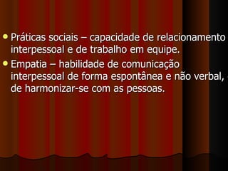 Práticas sociais – capacidade de relacionamento interpessoal e de trabalho em equipe. Empatia – habilidade de comunicação interpessoal de forma espontânea e não verbal, e de harmonizar-se com as pessoas.  