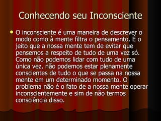 Conhecendo seu Inconsciente O inconsciente é uma maneira de descrever o modo como à mente filtra o pensamento. É o jeito que a nossa mente tem de evitar que pensemos a respeito de tudo de uma vez só. Como não podemos lidar com tudo de uma única vez, não podemos estar plenamente conscientes de tudo o que se passa na nossa mente em um determinado momento. O problema não é o fato de a nossa mente operar inconscientemente e sim de não termos consciência disso. 