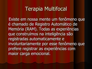 Terapia Multifocal Existe em nossa mente um fenômeno que é chamado de Registro Automático de Memória (RAM). Todas as experiências que construímos na inteligência são registradas automaticamente e involuntariamente por esse fenômeno que prefere registrar as experiências com maior carga emocional. 