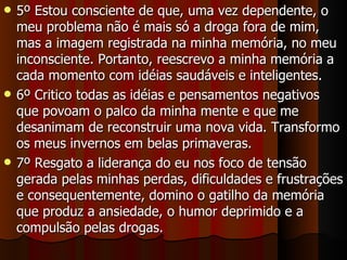 5º Estou consciente de que, uma vez dependente, o meu problema não é mais só a droga fora de mim, mas a imagem registrada na minha memória, no meu inconsciente. Portanto, reescrevo a minha memória a cada momento com idéias saudáveis e inteligentes. 6º Critico todas as idéias e pensamentos negativos que povoam o palco da minha mente e que me desanimam de reconstruir uma nova vida. Transformo os meus invernos em belas primaveras. 7º Resgato a liderança do eu nos foco de tensão gerada pelas minhas perdas, dificuldades e frustrações e consequentemente, domino o gatilho da memória que produz a ansiedade, o humor deprimido e a compulsão pelas drogas. 