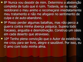 8º Nunca vou desistir de mim. Determino a abstenção completa de tudo que é ruim. Todavia, se eu recair, redobrarei o meu animo e recomeçarei imediatamente meu tratamento e não me afogarei no sentimento de culpa e de auto-abandono. 9º Posso perder algumas batalhas, mas não perco a guerra contra minha doença psíquica. Supero todo fracasso, angustia e desmotivação. Construo um oásis em cada deserto que atravesso. 10º Tenho plena convicção que o Autor da existência, me criou para ser livre, alegre e saudável. Por isso, eu O amo com toda minha alma. 