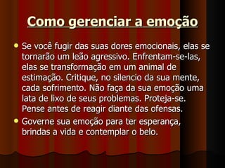 Como gerenciar a emoção Se você fugir das suas dores emocionais, elas se tornarão um leão agressivo. Enfrentam-se-las, elas se transformação em um animal de estimação. Critique, no silencio da sua mente, cada sofrimento. Não faça da sua emoção uma lata de lixo de seus problemas. Proteja-se. Pense antes de reagir diante das ofensas. Governe sua emoção para ter esperança, brindas a vida e contemplar o belo.  