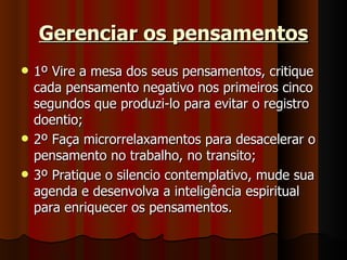 Gerenciar os pensamentos 1º Vire a mesa dos seus pensamentos, critique cada pensamento negativo nos primeiros cinco segundos que produzi-lo para evitar o registro doentio; 2º Faça microrrelaxamentos para desacelerar o pensamento no trabalho, no transito; 3º Pratique o silencio contemplativo, mude sua agenda e desenvolva a inteligência espiritual para enriquecer os pensamentos. 
