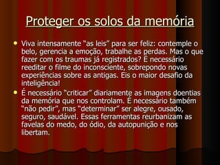 Proteger os solos da memória Viva intensamente “as leis” para ser feliz: contemple o belo, gerencia a emoção, trabalhe as perdas. Mas o que fazer com os traumas já registrados? É necessário reeditar o filme do inconsciente, sobrepondo novas experiências sobre as antigas. Eis o maior desafio da inteligência! É necessário “criticar” diariamente as imagens doentias da memória que nos controlam. É necessário também “não pedir”, mas “determinar” ser alegre, ousado, seguro, saudável. Essas ferramentas reurbanizam as favelas do medo, do ódio, da autopunição e nos libertam. 