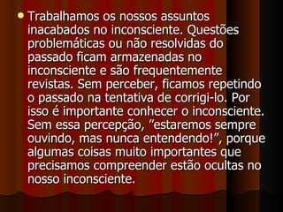 Trabalhamos os nossos assuntos inacabados no inconsciente. Questões problemáticas ou não resolvidas do passado ficam armazenadas no inconsciente e são frequentemente revistas. Sem perceber, ficamos repetindo o passado na tentativa de corrigi-lo. Por isso é importante conhecer o inconsciente. Sem essa percepção, ”estaremos sempre ouvindo, mas nunca entendendo!”, porque algumas coisas muito importantes que precisamos compreender estão ocultas no nosso inconsciente. 