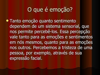 O que é emoção? Tanto emoção quanto sentimento dependem de um sistema sensorial, que nos permite percebê-los. Essa percepção vale tanto para as emoções e sentimentos em nós mesmos, quanto para as emoções nos outros. Percebemos a tristeza de uma pessoa, por exemplo, através de sua expressão facial. 