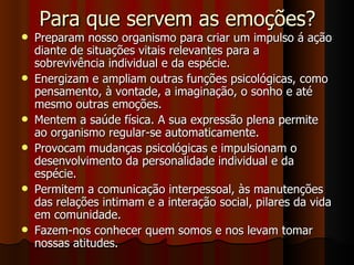Para que servem as emoções? Preparam nosso organismo para criar um impulso á ação diante de situações vitais relevantes para a sobrevivência individual e da espécie. Energizam e ampliam outras funções psicológicas, como pensamento, à vontade, a imaginação, o sonho e até mesmo outras emoções. Mentem a saúde física. A sua expressão plena permite ao organismo regular-se automaticamente. Provocam mudanças psicológicas e impulsionam o desenvolvimento da personalidade individual e da espécie. Permitem a comunicação interpessoal, às manutenções das relações intimam e a interação social, pilares da vida em comunidade. Fazem-nos conhecer quem somos e nos levam tomar nossas atitudes. 