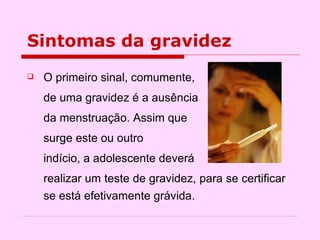 Sintomas da gravidez O primeiro sinal, comumente,  de uma gravidez é a ausência  da menstruação. Assim que  surge este ou outro  indício, a adolescente deverá  realizar um teste de gravidez, para se certificar se está efetivamente grávida.  