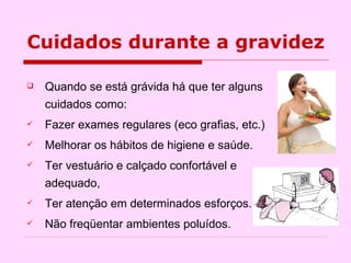 Quando se está grávida há que ter alguns cuidados como: Fazer exames regulares (eco grafias, etc.)  Melhorar os hábitos de higiene e saúde. Ter vestuário e calçado confortável e adequado,  Ter atenção em determinados esforços. Não freqüentar ambientes poluídos.  Cuidados durante a gravidez 