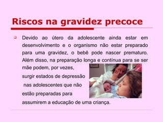 Riscos na gravidez precoce Devido ao útero da adolescente ainda estar em desenvolvimento e o organismo não estar preparado para uma gravidez, o bebê pode nascer prematuro. Além disso, na preparação longa e contínua para se ser mãe podem, por vezes,  surgir estados de depressão   nas adolescentes que não  estão preparadas para  assumirem a educação de uma criança. 
