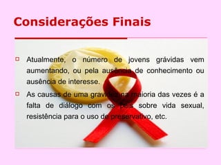 Considerações Finais Atualmente, o número de jovens grávidas vem aumentando, ou pela ausência de conhecimento ou ausência de interesse. As causas de uma gravidez na maioria das vezes é a falta de diálogo com os pais sobre vida sexual, resistência para o uso de preservativo, etc.  