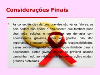 Considerações Finais As conseqüências de uma gravidez são vários fatores: os pais podem não apoiar a adolescente que também pode virar mãe solteira, o que ocorre em demasia com adolescentes grávidas, pois os garotos não dão importância e acabam fugindo de suas responsabilidades, assim sobrecarregando toda a responsabilidade para a adolescente. Então jovens devem se prevenir usando camisinha , indo ao médico, pois pequenas ações mudam grandes problemas. 