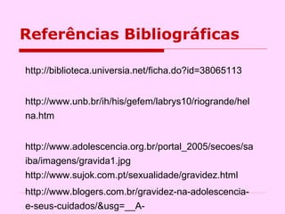 Referências Bibliográficas  http://biblioteca.universia.net/ficha.do?id=38065113 http://www.unb.br/ih/his/gefem/labrys10/riogrande/helna.htm http://www.adolescencia.org.br/portal_2005/secoes/saiba/imagens/gravida1.jpg http://www.sujok.com.pt/sexualidade/gravidez.html  http://www.blogers.com.br/gravidez-na-adolescencia-e-seus-cuidados/&usg=__A-  