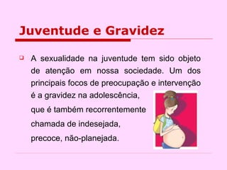 Juventude e Gravidez A sexualidade na juventude tem sido objeto de atenção em nossa sociedade. Um dos principais focos de preocupação e intervenção é a gravidez na adolescência,  que é também recorrentemente chamada de indesejada,  precoce, não-planejada.  