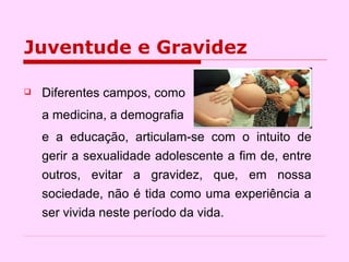Juventude e Gravidez Diferentes campos, como a medicina, a demografia  e a educação, articulam-se com o intuito de gerir a sexualidade adolescente a fim de, entre outros, evitar a gravidez, que, em nossa sociedade, não é tida como uma experiência a ser vivida neste período da vida.  