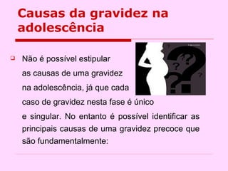 Não é possível estipular  as causas de uma gravidez  na adolescência, já que cada caso de gravidez nesta fase é único  e singular. No entanto é possível identificar as principais causas de uma gravidez precoce que são fundamentalmente:  Causas da gravidez na adolescência 