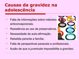 Causas da gravidez na adolescência Falta de informações sobre métodos anticoncepcionais. Resistência ao uso de preservativos. Necessidade de auto-afirmação. Rebeldia perante a família. Falta de perspectivas pessoais e profissionais. Ilusão de que a juventude impossibilita a gravidez.  