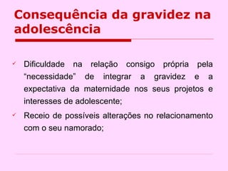 Consequência da gravidez na adolescência Dificuldade na relação consigo própria pela “necessidade” de integrar a gravidez e a expectativa da maternidade nos seus projetos e interesses de adolescente; Receio de possíveis alterações no relacionamento com o seu namorado; 
