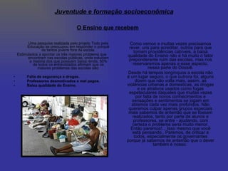 Uma pesquisa realizada pelo projeto Todo pela Educação se preocupou em responder o porquê de tantos jovens fora da escola. Estimulados a apontar os três maiores problema que encontram nas escolas públicas, onde estudam a maioria dos que possuem baixa renda, 50% de todos os entrevistados afirmam que os maiores problemas das escolas são: Falta de segurança e drogas. Professores desmotivados e mal pagos. Baixa qualidade do Ensino. Como vemos e muitas vezes precisamos rever, uns para acreditar, outros para que tomam providências cabíveis, a baixa qualidade do Ensino não é há muito o fator preponderante ruim das escolas, mas nos reservaremos apenas a esse aspecto, nessa parte do Dossiê. Desde há tempos longínquos a escola não é um lugar seguro, o que outrora foi, alguns dizem que não volta mais, assim, as violências urbanas e domesticas, as drogas e os atrativos usados como fugas espetaculares daqueles que muitas vezes por falta de novos conhecimentos e sensações e sentimentos se jogam em abismos cada vez mais profundos. Não queremos culpar apenas grupos especiais mais sabemos de antemão que se fossem realizados, tanto por parte de alunos e professores, se entre - ajudando, com certeza o problema seria muito menor. Então paremos!... Isso mesmo que você está pensando.. Paremos, de criticar a todos, especialmente os governantes porque já sabemos de antemão que o dever também é nosso.  O Ensino que recebem Juventude e formação socioeconômica 