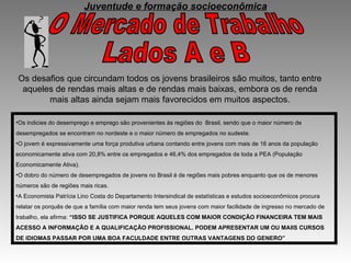 O Mercado de Trabalho  Lados A e B Os desafios que circundam todos os jovens brasileiros são muitos, tanto entre aqueles de rendas mais altas e de rendas mais baixas, embora os de renda mais altas ainda sejam mais favorecidos em muitos aspectos. Os indicies do desemprego e emprego são provenientes às regiões do  Brasil, sendo que o maior número de desempregados se encontram no nordeste e o maior número de empregados no sudeste. O jovem é expressivamente uma força produtiva urbana contando entre jovens com mais de 16 anos da população economicamente ativa com 20,8% entre os empregados e 46,4% dos empregados de toda a PEA (População Economicamente Ativa). O dobro do número de desempregados de jovens no Brasil é de regiões mais pobres enquanto que os de menores números são de regiões mais ricas. A Economista Patrícia Lino Costa do Departamento Intersindical de estatísticas e estudos socioeconômicos procura relatar os porquês de que a família com maior renda tem seus jovens com maior facilidade de ingresso no mercado de trabalho, ela afirma:  “ISSO SE JUSTIFICA PORQUE AQUELES COM MAIOR CONDIÇÃO FINANCEIRA TEM MAIS ACESSO A INFORMAÇÃO E A QUALIFICAÇÃO PROFISSIONAL. PODEM APRESENTAR UM OU MAIIS CURSOS DE IDIOMAS PASSAR POR UMA BOA FACULDADE ENTRE OUTRAS VANTAGENS DO GENERO” Juventude e formação socioeconômica 