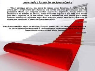 “ Quem consegue perceber que acima de nossas contas bancarias, de status social, de cultura, somos simplesmente seres humanos, está abrindo uma janela para ver a vida sob outra perspectiva. Mesmo que estejamos doentes, angustiados, deprimidos, tensos, ansiosos e encarcerados no território da emoção, nunca deveríamos esquecer d que nada neste mundo pode tirar a dignidade de um ser humano, único e insubstituível. Toda pessoa que se sente diminuída, inferiorizada, impactada, esgota a sua motivação de viver, esfacela sua capacidade de superação e abandona a si mesma na trajetória existencial.” Augusto Cury “ Se você procura então a alegria e a felicidade do mundo proceda para com os outros como deseja que os outros procedam para com você. E caminhando cada homem nessa mesma norma, muito breve estenderemos na terra as glórias do paraíso.”  Chico Xavier.   Juventude e formação socioeconômica 