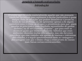 O ensino que circunda essencialmente aqueles que não possuem condições favoráveis para aspirarem à escolas particulares é quase sempre cheio de situações que podem desmotivar o jovem na busca de sua profissão, ou até apresentar apenas a ele alguns caminhos como o crime, as drogas e a prostituição para que  sejam sanadas as principais e mais imediatas necessidades de ganhar dinheiro, ou de ser o famoso “popular”, que para esses se mostram quase que ininterruptamente. Sabemos que esses ambientes oferecem muitas dificuldades, mas não devemos considerar que esse caminho seja apenas de imensas e intérminas dificuldades, e a seguir apresentaremos tanto as vantagens e desvantagens com que o ensino chega a esses jovens de classes mais baixas socioeconomicamentes. Introdução 