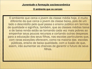 O ambiente que cerca o jovem da classe média hoje, é muito diferente da que cerca o jovem da classe baixa, pois de um lado o descrédito pelo qual passa o ensino público em termos de qualidade e significa, também, que as classes médias baixa e de baixa renda estão se tornando cada vez mais pobres ao empenhar seus poucos recursos e cortando outras despesas para a educação dos seus filhos, nas escolas particulares que, com raras exceções oferecem, como na maioria das  escolas públicas, ensino de baixa qualidade, com a ilusão de que, assim, irão aumentar as chances de garantir o futuro de seus filhos.  Juventude e formação socioeconômica O ambiente que os cercam 