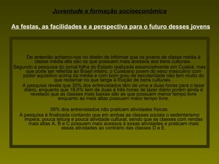 De antemão achamo-nos no direito de informar que os jovens de classe média à classe média alta são os que possuem mais acessos aos bens culturais.  Segundo a pesquisa do jornal folha do Estado realizada essencialmente em Cuiabá, mas que pode ser referida ao Brasil inteiro, o Cuiabano jovem do sexo masculino com poder aquisitivo acima da média e com bom grau de escolaridade não tem muito do que reclamar no que tange à fruição de bens culturais . A pesquisa revela que 30% dos entrevistados têm de uma a duas horas para o lazer diário, enquanto que 18,6% tem de duas à três horas de lazer diário porém ainda é revelado que as classes mais baixas são as que possuem menor tempo livre enquanto as mais altas possuem maior tempo livre. 58% dos entrevistados não praticam atividades físicas. A pesquisa é finalizada contando que em ambas as classes sociais o sedentarismo impera, pouca leitura e pouca atividade cultural, sendo que as classes com rendas mais altas A, B e C possuem mais acessos à essas atividades e praticam mais essas atividades ao contrário das classes D e E. Juventude e formação socioeconômica As festas, as facilidades e a perspectiva para o futuro desses jovens 