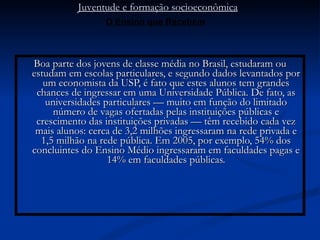 Boa parte dos jovens de classe média no Brasil, estudaram ou estudam em escolas particulares, e segundo dados levantados por um economista da USP, é fato que estes alunos tem grandes chances de ingressar em uma Universidade Pública. De fato, as universidades particulares — muito em função do limitado número de vagas ofertadas pelas instituições públicas e crescimento das instituições privadas — têm recebido cada vez mais alunos: cerca de 3,2 milhões ingressaram na rede privada e 1,5 milhão na rede pública. Em 2005, por exemplo, 54% dos concluintes do Ensino Médio ingressaram em faculdades pagas e 14% em faculdades públicas. Juventude e formação socioeconômica O Ensino que Recebem 