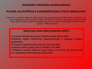 O site UOL no mês de Janeiro de 2009 propôs uma pesquisa feita pelo IBGE sobre o quanto e como são compostas as classes sociais de baixo rendimento mensal ( as pessoas que vivem com até meio salário mínimo). Assim foi constado que os vivem com até meio salário mínimo não são poucos – 46% são jovens. Juventude e formação socioeconômica As lutas, os sacrifícios e a perspectiva para o futuro desse jovem Apenas por estes dados podemos refletir : A grande maioria dos jovens trabalha desde tenra idade. Recebem salário totalmente desproporcional a qualquer trabalho assalariado. Precisam urgentemente sustentar suas famílias. Gasta-se assim quase todo o dinheiro com eles. Trabalham usando todas as suas forças e as vezes um pouco mais nos obstáculos da hierarquia profissional. 