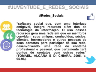 #JUVENTUDE_E_REDES_ SOCIAIS #Redes_Sociais “ software social  que, com uma interface amigável, integra recursos além dos da tecnologia da informação. O uso desses recursos gera uma rede em que os membros convidam seus amigos, conhecidos, sócios, clientes, fornecedores e outras pessoas de seus contatos para participar de sua rede, desenvolvendo uma rede de contatos profissional e pessoal, que certamente terá pontos de contatos com outras redes” ( TOMAÉL, ALCARÁ E DI CHIARA , 2005, p. 95-96). 