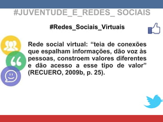 #JUVENTUDE_E_REDES_ SOCIAIS #Redes_Sociais_Virtuais Rede social virtual: “teia de conexões que espalham informações, dão voz às pessoas, constroem valores diferentes e dão acesso a esse tipo de valor” (RECUERO, 2009b, p. 25). 