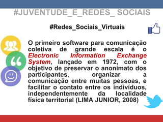 #JUVENTUDE_E_REDES_ SOCIAIS #Redes_Sociais_Virtuais O primeiro software para comunicação coletiva de grande escala é o  Electronic Information Exchange System , lançado em 1972, com o objetivo de preservar o anonimato dos participantes, organizar a comunicação entre muitas pessoas, e facilitar o contato entre os indivíduos, independentemente da localidade física territorial (LIMA JUNIOR, 2008) 