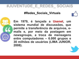 #JUVENTUDE_E_REDES_ SOCIAIS #Redes_Sociais_Virtuais Em 1979, é lançada a  Usenet , um sistema mundial de discussões, que permite a transferência de arquivos, e-mails e, por meio da postagem em newsgroups, a troca de mensagens entre computadores – 6.000 grupos e 30 milhões de usuários (LIMA JUNIOR, 2008). 