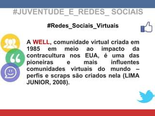 #JUVENTUDE_E_REDES_ SOCIAIS #Redes_Sociais_Virtuais A  WELL , comunidade virtual criada em 1985 em meio ao impacto da contracultura nos EUA, é uma das pioneiras e mais influentes comunidades virtuais do mundo – perfis e scraps são criados nela (LIMA JUNIOR, 2008). 