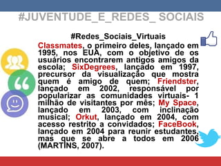 #JUVENTUDE_E_REDES_ SOCIAIS #Redes_Sociais_Virtuais Classmates , o primeiro deles, lançado em 1995, nos EUA, com o objetivo de os usuários encontrarem antigos amigos da escola;  SixDegrees , lançado em 1997, precursor da visualização que mostra quem é amigo de quem;  Friendster , lançado em 2002, responsável por popularizar as comunidades virtuais- 1 milhão de visitantes por mês;  My Space , lançado em 2003, com inclinação musical;  Orkut , lançado em 2004, com acesso restrito a convidados;  FaceBook , lançado em 2004 para reunir estudantes, mas que se abre a todos em 2006 (MARTINS, 2007). 