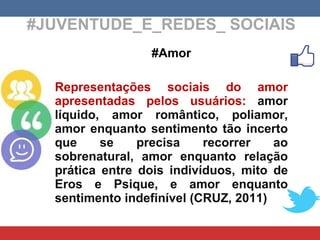 #JUVENTUDE_E_REDES_ SOCIAIS #Amor Representações sociais do amor apresentadas pelos usuários:  amor líquido, amor romântico, poliamor, amor enquanto sentimento tão incerto que se precisa recorrer ao sobrenatural, amor enquanto relação prática entre dois indivíduos, mito de Eros e Psique, e amor enquanto sentimento indefinível (CRUZ, 2011) 