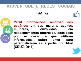 #JUVENTUDE_E_REDES_ SOCIAIS #Amor Perfil informacional amoroso dos usuários:  em sua maioria, adultos, mulheres, envolvidos em relacionamentos amorosos, desejosos por se casar, e que utilizam informações sobre amor para personalizarem seus perfis no Orkut (CRUZ, 2011). 