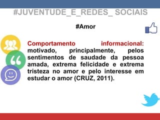 #JUVENTUDE_E_REDES_ SOCIAIS #Amor Comportamento informacional:  motivado, principalmente, pelos sentimentos de saudade da pessoa amada, extrema felicidade e extrema tristeza no amor e pelo interesse em estudar o amor (CRUZ, 2011). 