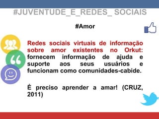 #JUVENTUDE_E_REDES_ SOCIAIS #Amor Redes sociais virtuais de informação sobre amor existentes no Orkut:  fornecem informação de ajuda e suporte aos seus usuários e funcionam como comunidades-cabide. É preciso aprender a amar! (CRUZ, 2011)  