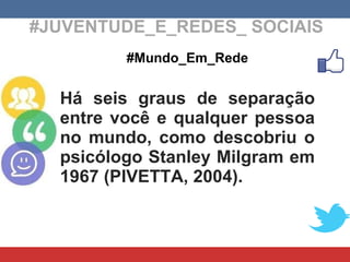 #JUVENTUDE_E_REDES_ SOCIAIS #Mundo_Em_Rede Há seis graus de separação entre você e qualquer pessoa no mundo, como descobriu o psicólogo Stanley Milgram em 1967 (PIVETTA, 2004). 