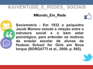 #JUVENTUDE_E_REDES_ SOCIAIS #Mundo_Em_Rede Sociometria - Em 1932 o psiquiatra Jacob Moreno estuda a relação entre a estrutura social e o bem estar psicológico, para entender os motivos da evasão escolar de alunas da Hudson School for Girls em Nova Iorque ( BORGATTI et al., 2009, p. 892). 