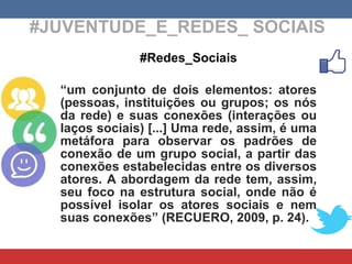 #JUVENTUDE_E_REDES_ SOCIAIS #Redes_Sociais “ um conjunto de dois elementos: atores (pessoas, instituições ou grupos; os nós da rede) e suas conexões (interações ou laços sociais) [...] Uma rede, assim, é uma metáfora para observar os padrões de conexão de um grupo social, a partir das conexões estabelecidas entre os diversos atores. A abordagem da rede tem, assim, seu foco na estrutura social, onde não é possível isolar os atores sociais e nem suas conexões” (RECUERO, 2009, p. 24). 