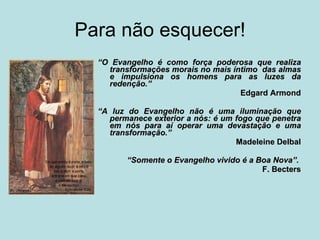 Para não esquecer! “ O Evangelho é como força poderosa que realiza transformações morais no mais íntimo  das almas e impulsiona os homens para as luzes da redenção.”  Edgard Armond “ A luz do Evangelho não é uma iluminação que permanece exterior a nós: é um fogo que penetra em nós para aí operar uma devastação e uma transformação.”  Madeleine Delbal “ Somente o Evangelho vivido é a Boa Nova”.    F. Becters 