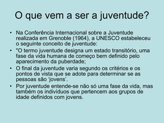 O que vem a ser a juventude? Na Conferência Internacional sobre a Juventude realizada em Grenoble (1964), a UNESCO estabeleceu o seguinte conceito de juventude:  "O termo juventude designa um estado transitório, uma fase da vida humana de começo bem definido pelo aparecimento da puberdade;  O final da juventude varia segundo os critérios e os pontos de vista que se adote para determinar se as pessoas são ‘jovens’.  Por juventude entende-se não só uma fase da vida, mas também os indivíduos que pertencem aos grupos de idade definidos com jovens.  