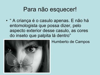 Para não esquecer! “ A criança é o casulo apenas. E não há entomologista que possa dizer, pelo aspecto exterior desse casulo, as cores do inseto que palpita lá dentro” Humberto de Campos 