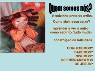 A caixinha preta do avião. Como abrir essa caixa? aprender a ver o outro como espírito (tudo muda) construção da felicidade CONHECEMOS? SABEMOS? VIVEMOS? OS ENSINAMENTOS DE JESUS? Quem somos nós? 