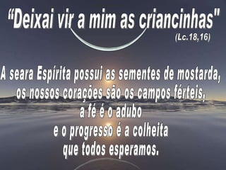 A seara Espírita possui as sementes de mostarda,  os nossos corações são os campos férteis,  a fé é o adubo  e o progresso é a colheita  que todos esperamos. “Deixai vir a mim as criancinhas"  (Lc.18,16) 
