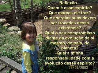Reflexão... Quem é esse espírito? Que marcas ele traz? Que energias suas devem ser trocadas nessa existência? Qual o seu compromisso diante da evolução de si mesmo, do país, do planeta? Qual a minha responsabilidade com a evolução desse espírito? 